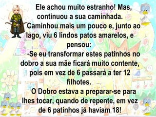 Ele achou muito estranho! Mas, continuou a sua caminhada. Caminhou mais um pouco e, junto ao lago, viu 6 lindos patos amarelos, e pensou:  Se eu transformar estes patinhos no dobro a sua mãe ficará muito contente, pois em vez de 6 passará a ter 12 filhotes.  O Dobro estava a preparar-se para lhes tocar, quando de repente, em vez de 6 patinhos já haviam 18! 