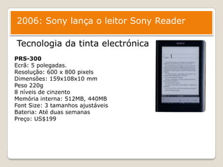2006: Sony lança o leitor Sony ReaderTecnologia da tinta electrónicaPRS-300Ecrã: 5 polegadas.Resolução: 600 x 800 pixelsDimensões: 159x108x10 mmPeso 220g8 níveis de cinzentoMemóriainterna: 512MB, 440MBFont Size: 3 tamanhosajustáveisBateria: AtéduassemanasPreço: US$199