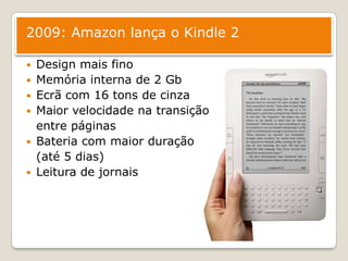 2009: Amazon lança o Kindle 2Design mais finoMemória interna de 2 GbEcrã com 16 tons de cinza Maior velocidade na transição 	entre páginasBateria com maior duração 	(até 5 dias)Leitura de jornais