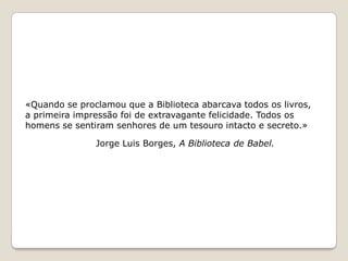 «Quando se proclamou que a Biblioteca abarcava todos os livros, a primeira impressão foi de extravagante felicidade. Todos oshomens se sentiram senhores de um tesouro intacto e secreto.»Jorge Luis Borges, A Biblioteca de Babel.