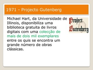 1971 - Projecto GutenbergMichael Hart, da Universidade de Illinois, disponibiliza uma biblioteca gratuita de livros digitais com uma colecção de mais de dois mil exemplares entre os quis se encontra um grande número de obras clássicas.