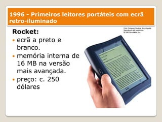 1996 - Primeiros leitores portáteis com ecrã retro-iluminadoRocket:ecrã a preto e branco. memória interna de 16 MB na versão mais avançada.preço: c. 250 dólares