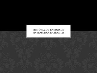 HISTÓRIA DO ENSINO DE
MATEMÁTICA E CIÊNCIAS
 