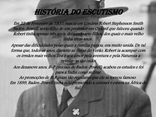 História do Escutismo
Em 22 de Fevereiro de 1857, nascia em Londres Robert Stephenson Smith
Baden-Powell, sexto filho de um professor em Oxford que faleceu quando
Robert tinha apenas três anos, deixando sete filhos, dos quais o mais velho
tinha treze anos.
Apesar das dificuldades pelas quais a família passou, era muito unida. De tal
forma que, todos os anos, durante as férias do Verão, Robert ia acampar com
os irmãos mais velhos. Era o seu amor pela aventura e pela Natureza a
revelar-se tão cedo!
Aos dezanove anos, B-P (iniciais de Baden-Powell) acabou os estudos e foi
para a Índia como militar.
As promoções de B-P eram tão regulares que ele se tornou famoso.
Em 1899, Baden-Powell tinha sido promovido a coronel e estava na África do
Sul.

 