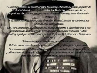 Aí, recebeu ordens de marchar para Mafeking. Durante 217 dias (a partir de
13 de Outubro de 1899) B-P defendeu Mafeking cercada por forças
superiores do inimigo, até que tropas de socorro conseguiram finalmente
chegar.
B-P, promovido agora ao posto de major-general, tornou-se um herói aos
olhos de seus compatriotas.
Em 1901, regressou da África do Sul para a Inglaterra e descobriu que a sua
popularidade dera relevo ao livro que escrevera para militares: Aids to
Scouting (qualquer coisa como "Ajudas à Exploração Militar / aos Batedores /
Sapadores").
O livro estava a ser usado nas escolas masculinas.
B-P viu no sucesso do seu livro um desafio. Ele podia ajudar a juventude.
Se um livro para adultos sobre as actividades dos batedores/exploradores
podia exercer tal atracção sobre os rapazes, outro livro, escrito especialmente
para eles poderia despertar muito maior interesse!

 