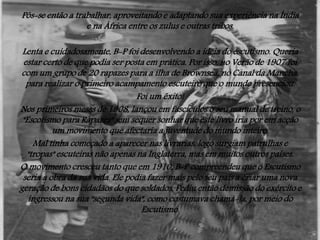 Pôs-se então a trabalhar, aproveitando e adaptando sua experiência na Índia
e na África entre os zulus e outras tribos.
Lenta e cuidadosamente, B-P foi desenvolvendo a ideia do escutismo. Queria
estar certo de que podia ser posta em prática. Por isso, no Verão de 1907 foi
com um grupo de 20 rapazes para a ilha de Brownsea, no Canal da Mancha,
para realizar o primeiro acampamento escuteiro que o mundo presenciou.
Foi um êxito!
Nos primeiros meses de 1908, lançou em fascículos o seu manual de treino, o
"Escotismo para Rapazes" sem sequer sonhar que este livro iria por em acção
um movimento que afectaria a juventude do mundo inteiro.
Mal tinha começado a aparecer nas livrarias, logo surgiam patrulhas e
"tropas" escuteiras não apenas na Inglaterra, mas em muitos outros países.
O movimento cresceu tanto que em 1910, B-P compreendeu que o Escutismo
seria a obra da sua vida. Ele podia fazer mais pelo seu país a criar uma nova
geração de bons cidadãos do que soldados. Pediu então demissão do exército e
ingressou na sua "segunda vida", como costumava chamá-la, por meio do
Escutismo.

 