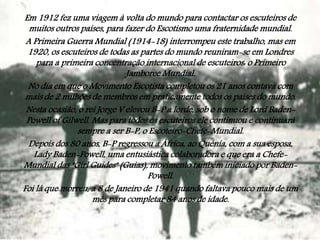 Em 1912 fez uma viagem à volta do mundo para contactar os escuteiros de
muitos outros países, para fazer do Escotismo uma fraternidade mundial.
A Primeira Guerra Mundial (1914-18) interrompeu este trabalho, mas em
1920, os escuteiros de todas as partes do mundo reuniram-se em Londres
para a primeira concentração internacional de escuteiros: o Primeiro
Jamboree Mundial.
No dia em que o Movimento Escotista completou os 21 anos contava com
mais de 2 milhões de membros em praticamente todos os países do mundo.
Nesta ocasião, o rei Jorge V elevou B-P a lorde, sob o nome de Lord BadenPowell of Gilwell. Mas para todos os escuteiros ele continuou e continuará
sempre a ser B-P, o Escoteiro-Chefe-Mundial.
Depois dos 80 anos, B-P regressou a África, ao Quénia, com a sua esposa,
Lady Baden-Powell, uma entusiástica colaboradora e que era a ChefeMundial das "Girl Guides" (Guias), movimento também iniciado por BadenPowell.
Foi lá que morreu, a 8 de Janeiro de 1941 quando faltava pouco mais de um
mês para completar 84 anos de idade.

 