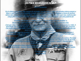 Ultima mensagem de B.P
Caros escuteiros:
Se já vistes a peça Peter Pan, haveis de recordar-vos de como o chefe dos piratas estava sempre a
fazer o seu discurso de despedida, porque receava que, quando lhe chegasse a hora de morrer,
talvez não tivesse tempo para o fazer. Acontece-me coisa muito parecida e por isso, embora não
esteja precisamente a morrer, morrerei qualquer dia e quero mandar-vos uma palavra de
despedida.
Lembrai-vos de que é a última palavra que vos dirijo, por isso meditai-a.
Passei uma vida felicíssima e desejo que cada um de vós seja igualmente feliz.
Crei que Deus nos colocou neste mundo encantador para sermos felizes e apreciarmos a vida. A
felicidade não vem da riqueza, nem simplesmente do êxito de uma carreira, nem dos prazeres.
Um passo para a felicidade é serdes saudáveis e fortes enquanto sois rapazes, para poderdes ser
úteis e gozar a vida quando fordes homens.
O estudo da natureza mostrar-vos-á as coisas belas e maravilhosas de que Deus encheu o
mundo para vosso deleite. Contentai-vos com o que tendes e tirai dele o maior proveito que
puderdes. Vede sempre o lado melhor das coisas e não o pior.
Mas o melhor meio para alcançar a felicidade é contribuir para a felicidade dos outros. Procurai
deixar o mundo um pouco melhor de que o encontrastes e quando vos chegar a vez de morrer,
podeis morrer felizes sentindo que ao menos não desperdiçastes o tempo e fizestes todo o
possível por praticar o bem.
Estai preparados desta maneira para viver e morrer felizes - apegai-vos sempre à vossa
promessa escutista - mesmo depois de já não serdes rapazes e Deus vos ajude a proceder assim.
O Vosso Amigo
Baden Powell

 