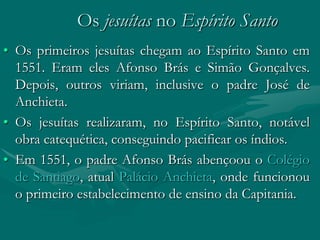 Os jesuítas no Espírito Santo
• Os primeiros jesuítas chegam ao Espírito Santo em
  1551. Eram eles Afonso Brás e Simão Gonçalves.
  Depois, outros viriam, inclusive o padre José de
  Anchieta.
• Os jesuítas realizaram, no Espírito Santo, notável
  obra catequética, conseguindo pacificar os índios.
• Em 1551, o padre Afonso Brás abençoou o Colégio
  de Santiago, atual Palácio Anchieta, onde funcionou
  o primeiro estabelecimento de ensino da Capitania.
 