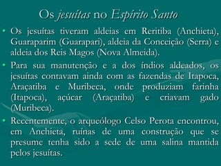 Os jesuítas no Espírito Santo
• Os jesuítas tiveram aldeias em Reritiba (Anchieta),
  Guaraparim (Guarapari), aldeia da Conceição (Serra) e
  aldeia dos Reis Magos (Nova Almeida).
• Para sua manutenção e a dos índios aldeados, os
  jesuítas contavam ainda com as fazendas de Itapoca,
  Araçatiba e Muribeca, onde produziam farinha
  (Itapoca), açúcar (Araçatiba) e criavam gado
  (Muribeca).
• Recentemente, o arqueólogo Celso Perota encontrou,
  em Anchieta, ruínas de uma construção que se
  presume tenha sido a sede de uma salina mantida
  pelos jesuítas.
 