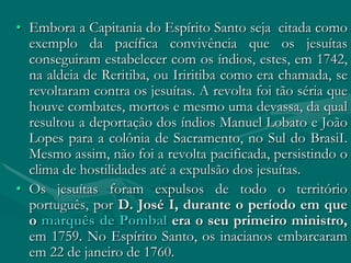 • Embora a Capitania do Espírito Santo seja citada como
  exemplo da pacífica convivência que os jesuítas
  conseguiram estabelecer com os índios, estes, em 1742,
  na aldeia de Reritiba, ou Iriritiba como era chamada, se
  revoltaram contra os jesuítas. A revolta foi tão séria que
  houve combates, mortos e mesmo uma devassa, da qual
  resultou a deportação dos índios Manuel Lobato e João
  Lopes para a colônia de Sacramento, no Sul do BrasiI.
  Mesmo assim, não foi a revolta pacificada, persistindo o
  clima de hostilidades até a expulsão dos jesuítas.
• Os jesuítas foram expulsos de todo o território
  português, por D. José I, durante o período em que
  o marquês de Pombal era o seu primeiro ministro,
  em 1759. No Espírito Santo, os inacianos embarcaram
  em 22 de janeiro de 1760.
 