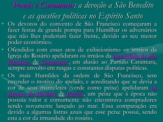 Peroás e Caramurus: a devoção a São Benedito
       e as questões políticas no Espírito Santo
• Os devotos do convento de São Francisco começaram a
  fazer festas de grande pompa para Humilhar os adversários
  que não lhes poderiam fazer frente, devido ao seu menor
  poder econômico.
• Ofendidos com esses atos de exibicionismo os irmãos da
  Igreja do Rosário apelidaram os irmãos da irmandade de São
  francisco de Caramurus, em alusão ao Partido Caramuru,
  sempre envolto em rusgas e constantes disputas políticas.
• Os mais Humildes da ordem de São Francisco, sem
  entender o motivo do apelido, e acreditando que se devia a
  cor de seus manteletes (verde como peixe) apelidaram os
  Irmãos do Rosário de Peroás, um peixe que á época não
  possuía valor e comumente não encontrava compradores
  sendo novamente lançado ao mar. Essa comparação era
  devido a algumas listras azuis que esse peixe possui, sendo
  esta a cor da irmandade do rosário.
 