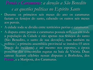 Peroás e Caramurus: a devoção a São Benedito
      e as questões políticas no Espírito Santo
• Durante os primeiros seis meses do ano os caramurus
  faziam os festejos do santo, cabendo os outros seis meses
  aos peroás.
• A cidade toda se dividia entre territórios peróas e caramurus.
• A disputa entre peroás e caramurus possuía reflexos em toda
  a população da Cidade e não apenas nos festejos do santo
  (São Benedito, o santo de sua devoção), mas também na
  política ( a primeira assembléia provincial se instalou 03 anos
  depois do incidente) e até mesmo nos esportes, a época
  posterior das concorridas regatas na baía de Vitória. Duas
  canoas ficaram célebres nessas disputas: a Borboleta, dos
  Peroás, e a Mariposa, dos Caramurus.
 