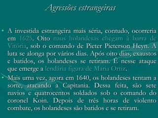 Agressões estrangeiras

• A investida estrangeira mais séria, contudo, ocorreria
  em 1625. Oito naus holandesas chegam à barra de
  Vitória, sob o comando de Pieter Pieterson Heyn. A
  luta se alonga por vários dias. Após oito dias, exaustos
  e batidos, os holandeses se retiram. É nesse ataque
  que emerge a lendária figura de Maria Ortiz.
• Mais uma vez, agora em 1640, os holandeses tentam a
  sorte, atacando a Capitania. Dessa feita, são sete
  navios e quatrocentos soldados sob o comando do
  coronel Koin. Depois de três horas de violento
  combate, os holandeses são batidos e se retiram.
 