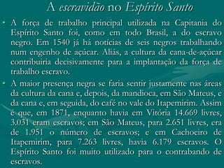 A escravidão no Espírito Santo
• A força de trabalho principal utilizada na Capitania do
  Espírito Santo foi, como em todo Brasil, a do escravo
  negro. Em 1540 já há notícias de seis negros trabalhando
  num engenho de açúcar. Aliás, a cultura da cana-de-açúcar
  contribuiria decisivamente para a implantação da força de
  trabalho escravo.
• A maior presença negra se faria sentir justamente nas áreas
  da cultura da cana e, depois, da mandioca, em São Mateus, e
  da cana e, em seguida, do café no vale do Itapemirim. Assim
  é que, em 1871, enquanto havia em Vitória 14.669 livres,
  3.031 eram escravos; em São Mateus, para 2.651 livres, era
  de 1.951 o número de escravos; e em Cachoeiro de
  Itapemirim, para 7.263 livres, havia 6.179 escravos. O
  Espírito Santo foi muito utilizado para o contrabando de
  escravos.
 