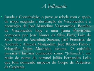 A Julianada
• Jurada a Constituição, o povo se rebela com o apoio
  da tropa exigindo a destituição de Vasconcelos e a
  nomeação de José Marcelino Vasconcelos. Botelho
  de Vasconcelos foge e uma Junta Provisória,
  composta por José Nunes da Silva Pires, Luiz da
  Silva Alves de Azambuja Suzano, José Francisco de
  Andrade e Almeida Monjardim, José Ribeiro Pinto e
  Sebastião Vieira Machado, assume. O episódio
  passaria à história conhecido como “Julianada", em
  razão do nome do coronel Julião Fernandes Leão
  que fora nomeado inspetor do Corpo de Pedestres
  da Capitania.
 