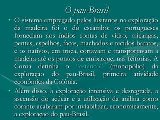 O pau-Brasil
• O sistema empregado pelos lusitanos na exploração
  da madeira foi o do escambo: os portugueses
  forneciam aos índios contas de vidro, miçangas,
  pentes, espelhos, facas, machados e tecidos baratos,
  e os nativos, em troca, cortavam e transportavam a
  madeira até os pontos de embarque, nas feitorias. A
  Coroa detinha o “estanco” (monopólio) da
  exploração do pau-Brasil, primeira atividade
  econômica da Colônia.
• Além disso, a exploração intensiva e desregrada, a
  ascensão do açúcar e a utilização da anilina como
  corante acabaram por inviabilizar, economicamente,
  a exploração do pau-Brasil.
 
