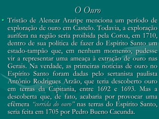 O Ouro
• Tristão de Alencar Araripe menciona um período de
  exploração de ouro em Castelo. Todavia, a exploração
  aurífera na região seria proibida pela Coroa, em 1710,
  dentro de sua política de fazer do Espírito Santo um
  estado-tampão que, em nenhum momento, pudesse
  vir a representar uma ameaça à extração de ouro nas
  Gerais. Na verdade, as primeiras notícias de ouro no
  Espírito Santo foram dadas pelo sertanista paulista
  Antônio Rodrigues Arzão, que teria descoberto ouro
  em terras da Capitania, entre 1692 e 1693. Mas a
  descoberta que, de fato, acabaria por provocar uma
  efêmera “corrida do ouro” nas terras do Espírito Santo,
  seria feita em 1705 por Pedro Bueno Cacunda.
 