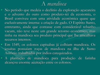 A mandioca
• No período que medeia o declínio da exploração açucareira
  e o advento do ouro como produto-rei da economia, o
  Brasil conviveu com uma atividade econômica quase que
  exclusivamente interna: a criação de gado. O Espírito Santo,
  entretanto, ainda que contasse com considerável rebanho
  vacum, não teve neste um grande retorno econômico, mas
  tinha na mandioca seu produto principal que lhe amealhava
  recursos internos.
• Em 1549, os colonos capixabas já colhiam mandioca. Os
  jesuítas possuíam roças de mandioca na ilha de Santo
  Antônio trabalhadas por índios catequizados.
• A plantação de mandioca para produção de farinha
  alcançou enorme aceitação entre os colonos.
 