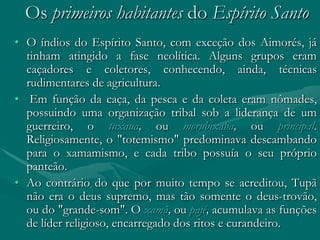 Os primeiros habitantes do Espírito Santo
• O índios do Espírito Santo, com exceção dos Aimorés, já
  tinham atingido a fase neolítica. Alguns grupos eram
  caçadores e coletores, conhecendo, ainda, técnicas
  rudimentares de agricultura.
• Em função da caça, da pesca e da coleta eram nômades,
  possuindo uma organização tribal sob a liderança de um
  guerreiro, o tuxaua, ou morubixaba, ou principal.
  Religiosamente, o "totemismo" predominava descambando
  para o xamamismo, e cada tribo possuía o seu próprio
  panteão.
• Ao contrário do que por muito tempo se acreditou, Tupã
  não era o deus supremo, mas tão somente o deus-trovão,
  ou do "grande-som". O xamã, ou pajé, acumulava as funções
  de líder religioso, encarregado dos ritos e curandeiro.
 