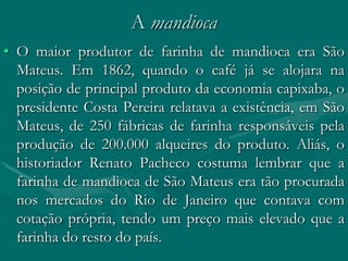 A mandioca
• O maior produtor de farinha de mandioca era São
  Mateus. Em 1862, quando o café já se alojara na
  posição de principal produto da economia capixaba, o
  presidente Costa Pereira relatava a existência, em São
  Mateus, de 250 fábricas de farinha responsáveis pela
  produção de 200.000 alqueires do produto. Aliás, o
  historiador Renato Pacheco costuma lembrar que a
  farinha de mandioca de São Mateus era tão procurada
  nos mercados do Rio de Janeiro que contava com
  cotação própria, tendo um preço mais elevado que a
  farinha do resto do país.
 