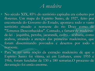 A madeira
• No século XIX, 85% do território capixaba era coberto por
  florestas. Um mapa do Espírito Santo, de 1927, feito por
  encomenda do Governo do Estado, apontava todo o vasto
  território situado a noroeste do rio Doce como de
  "Terrenos Desconhecidos". Contudo, a fartura de madeiras-
  de-lei - jequitibá, peroba, jacarandá, cedro - acabaria, como
  acabou, atraindo a atenção das primeiras madeireiras, que
  foram disseminando povoados e desertos por todo o
  noroeste.
• Para se ter uma noção da extração madeireira de que o
  Espírito Santo foi vítima, só em Linhares, entre 1955 e
  1966, foram fundadas de 130 a 180 serrarias.O processo de
  devastação foi então enorme.
 