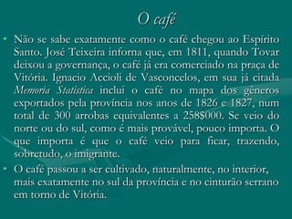 O café
• Não se sabe exatamente como o café chegou ao Espírito
  Santo. José Teixeira inforna que, em 1811, quando Tovar
  deixou a governança, o café já era comerciado na praça de
  Vitória. Ignacio Accioli de Vasconcelos, em sua já citada
  Memoria Statistica inclui o café no mapa dos gêneros
  exportados pela província nos anos de 1826 e 1827, num
  total de 300 arrobas equivalentes a 258$000. Se veio do
  norte ou do sul, como é mais provável, pouco importa. O
  que importa é que o café veio para ficar, trazendo,
  sobretudo, o imigrante.
• O café passou a ser cultivado, naturalmente, no interior,
  mais exatamente no sul da província e no cinturão serrano
  em torno de Vitória.
 