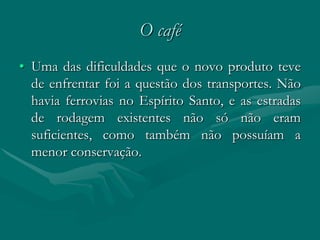 O café
• Uma das dificuldades que o novo produto teve
  de enfrentar foi a questão dos transportes. Não
  havia ferrovias no Espírito Santo, e as estradas
  de rodagem existentes não só não eram
  suficientes, como também não possuíam a
  menor conservação.
 