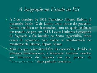 A Imigração no Estado do ES
• A 5 de outubro de 1812, Francisco Alberto Rubim, já
  nomeado desde 12 de junho, toma posse do governo.
  Rubim pacificou os botocudos, com os quais celebrou
  um tratado de paz, em 1813. Levou Linhares à categoria
  de freguesia e fez instalar no Santo Agostinho, trinta
  casais de açorianos, cujo núcleo se transformaria no
  município de Jabaeté, depois, Viana.
• Mais do que o inevitável fim da escravidão, devido as
  pressões internacionais, a imigração também atendeu
  aos interesses do império em seu projeto de
  “Branqueamento” da população brasileira..
 