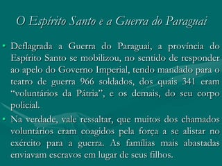 O Espírito Santo e a Guerra do Paraguai
• Deflagrada a Guerra do Paraguai, a província do
  Espírito Santo se mobilizou, no sentido de responder
  ao apelo do Governo Imperial, tendo mandado para o
  teatro de guerra 966 soldados, dos quais 341 eram
  “voluntários da Pátria”, e os demais, do seu corpo
  policial.
• Na verdade, vale ressaltar, que muitos dos chamados
  voluntários eram coagidos pela força a se alistar no
  exército para a guerra. As famílias mais abastadas
  enviavam escravos em lugar de seus filhos.
 
