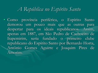 A República no Espírito Santo
• Como província periférica, o Espírito Santo
  demorou um pouco mais que as outras para
  despertar para os ideais republicanos. Assim,
  apenas em 1887, em São Pedro de Cachoeiro de
  Itapemirim, seria fundado o primeiro clube
  republicano do Espírito Santo por Bernardo Horta,
  Antônio Gomes Aguirre e Joaquim Pires de
  Amorim.
 