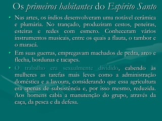 Os primeiros habitantes do Espírito Santo
• Nas artes, os índios desenvolveram uma notável cerâmica
  e plumária. No trançado, produziram cestos, peneiras,
  esteiras e redes com esmero. Conheceram vários
  instrumentos musicais, entre os quais a flauta, o tambor e
  o maracá.
• Em suas guerras, empregavam machados de pedra, arco e
  flecha, bordunas e tacapes.
• O trabalho era sexualmente dividido, cabendo às
  mulheres as tarefas mais leves como a administração
  doméstica e a lavoura, considerando que essa agricultura
  era apenas de subsistência e, por isso mesmo, reduzida.
  Aos homens cabia a manutenção do grupo, através da
  caça, da pesca e da defesa.
 