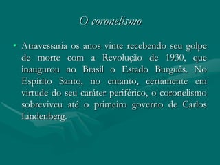 O coronelismo
• Atravessaria os anos vinte recebendo seu golpe
  de morte com a Revolução de 1930, que
  inaugurou no Brasil o Estado Burguês. No
  Espírito Santo, no entanto, certamente em
  virtude do seu caráter periférico, o coronelismo
  sobreviveu até o primeiro governo de Carlos
  Lindenberg.
 