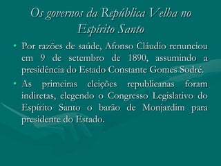 Os governos da República Velha no
              Espírito Santo
• Por razões de saúde, Afonso Cláudio renunciou
  em 9 de setembro de 1890, assumindo a
  presidência do Estado Constante Gomes Sodré.
• As primeiras eleições republicanas foram
  indiretas, elegendo o Congresso Legislativo do
  Espírito Santo o barão de Monjardim para
  presidente do Estado.
 