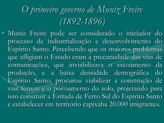 O primeiro governo de Muniz Freire
                 (1892-1896)
• Muniz Freire pode ser considerado o iniciador do
  processo de industrialização e desenvolvimento do
  Espírito Santo. Percebendo que os maiores problemas
  que afligiam o Estado eram a precariedade das vias de
  comunicações, que inviabilizava o escoamento da
  produção, e a baixa densidade demográfica do
  Espírito Santo, procurou viabilizar a construção de
  vias férreas e o povoamento do solo, projetando para
  isso construir a Estrada de Ferro Sul do Espírito Santo
  e estabelecer em território capixaba 20.000 imigrantes.
 