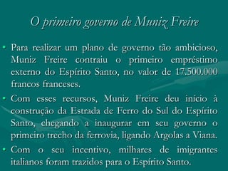 O primeiro governo de Muniz Freire
• Para realizar um plano de governo tão ambicioso,
  Muniz Freire contraiu o primeiro empréstimo
  externo do Espírito Santo, no valor de 17.500.000
  francos franceses.
• Com esses recursos, Muniz Freire deu início à
  construção da Estrada de Ferro do Sul do Espírito
  Santo, chegando a inaugurar em seu governo o
  primeiro trecho da ferrovia, ligando Argolas a Viana.
• Com o seu incentivo, milhares de imigrantes
  italianos foram trazidos para o Espírito Santo.
 