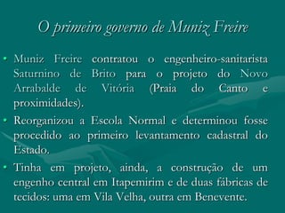 O primeiro governo de Muniz Freire
• Muniz Freire contratou o engenheiro-sanitarista
  Saturnino de Brito para o projeto do Novo
  Arrabalde de Vitória (Praia do Canto e
  proximidades).
• Reorganizou a Escola Normal e determinou fosse
  procedido ao primeiro levantamento cadastral do
  Estado.
• Tinha em projeto, ainda, a construção de um
  engenho central em Itapemirim e de duas fábricas de
  tecidos: uma em Vila Velha, outra em Benevente.
 