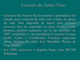 Graciano dos Santos Neves

• Graciano dos Santos Neves assumiu a presidência do
  Estado num contexto de crise com a baixa do preço
  do café. Não dispondo de meios para levantar
  recursos, teve de suspender as obras. Como a crise
  piorasse, preferiu renunciar em 16 de setembro de
  1897, assumindo o vice-presidente Constante Gomes
  Sodré. Como a Constituição Estadual impusesse
  novas eleições, foi eleito José Marcelino Pessoa de
  Vasconcelos.
• Em 1900, achava-se o Espírito Santo com 209.783
  habitantes.
 