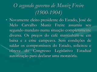 O segundo governo de Muniz Freire
              (1900-1904)
• Novamente eleito presidente do Estado, José de
  Melo Carvalho Muniz Freire assumiu seu
  segundo mandato numa situação completamente
  diversa. Os preços do café mantinham-se em
  baixa e a crise campeava. Sem condições de
  saldar os compromissos do Estado, solicitou e
  obteve do Congresso Legislativo Estadual
  autorização para declarar uma moratória.
 