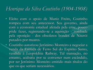 Henrique da Silva Coutinho (1904-1908)
• Eleito com o apoio de Muniz Freire, Coutinho
  rompeu com seu antecessor. Seu governo, ainda
  com a economia estadual afetada pela crise, pouco
  pôde fazer, registrando-se a aquisição - zombada
  pela oposição - dos obsoletos bondes de Niterói
  puxados por muares.
• Coutinho autorizou Jerônimo Monteiro a negociar a
  venda da Estrada de Ferro Sul do Espírito Santo,
  vendida à Leopoldina Railway. Tal transação, no
  entanto, acabaria por se converter num escândalo,
  por ter Jerônimo Monteiro emitido mais títulos do
  que os que seriam necessários.
 