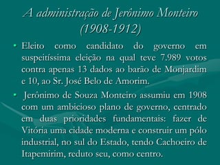 A administração de Jerônimo Monteiro
             (1908-1912)
• Eleito como candidato do governo em
  suspeitíssima eleição na qual teve 7.989 votos
  contra apenas 13 dados ao barão de Monjardim
  e 10, ao Sr. José Belo de Amorim.
• Jerônimo de Souza Monteiro assumiu em 1908
  com um ambicioso plano de governo, centrado
  em duas prioridades fundamentais: fazer de
  Vitória uma cidade moderna e construir um pólo
  industrial, no sul do Estado, tendo Cachoeiro de
  Itapemirim, reduto seu, como centro.
 