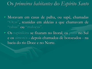 Os primeiros habitantes do Espírito Santo

• Moravam em casas de palha, ou sapê, chamadas
  “Ocas”, reunidas em aldeias a que chamavam de
  “tabas” ou “malocas”.
• Os tupinikins se fixaram no litoral, os puris no Sul
  e os aimorés - depois chamados de botocudos - na
  bacia do rio Doce e no Norte.
 