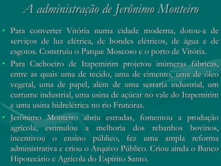 A administração de Jerônimo Monteiro
• Para converter Vitória numa cidade moderna, dotou-a de
  serviços de luz elétrica, de bondes elétricos, de água e de
  esgotos. Construiu o Parque Moscoso e o porto de Vitória.
• Para Cachoeiro de Itapemirim projetou inúmeras fábricas,
  entre as quais uma de tecido, uma de cimento, uma de óleo
  vegetal, uma de papel, além de uma serraria industrial, um
  curtume industrial, uma usina de açúcar no vale do Itapemirim
  e uma usina hidrelétrica no rio Fruteiras.
• Jerônimo Monteiro abriu estradas, fomentou a produção
  agrícola, estimulou a melhoria dos rebanhos bovinos,
  incentivou o ensino público, fez uma ampla reforma
  administrativa e criou o Arquivo Público. Criou ainda o Banco
  Hipotecário e Agrícola do Espírito Santo.
 