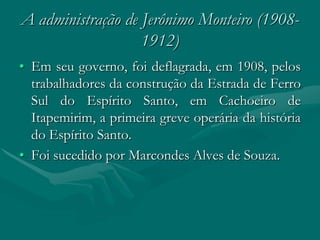 A administração de Jerônimo Monteiro (1908-
                   1912)
• Em seu governo, foi deflagrada, em 1908, pelos
  trabalhadores da construção da Estrada de Ferro
  Sul do Espírito Santo, em Cachoeiro de
  Itapemirim, a primeira greve operária da história
  do Espírito Santo.
• Foi sucedido por Marcondes Alves de Souza.
 