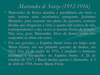 Marcondes de Souza (1912-1916)
• Marcondes de Souza assumiu a presidência em meio a
  uma intensa crise econômica, porquanto Jerônimo
  Monteiro, para executar seu plano de governo, contraiu
  dívidas que chegavam a vinte e quatro mil contos de réis,
  correspondentes a dez vezes as receitas fiscais do Estado.
  Não teve, pois, Marcondes Alves de Souza como não
  suspender as obras em curso.
• Em seu governo, o Espírito Santo entra em litígio com
  Minas Gerais, em sua primeira questão de limites, em
  1912. Em 12 de junho de 1916, é fundado o Instituto
  Histórico e Geográfico do Espírito Santo. A 26 de
  outubro de 1917 o Brasil declara guerra à Alemanha. A 3
  de abril de 1918, morre Muniz Freire.
 