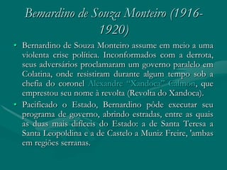 Bemardino de Souza Monteiro (1916-
                 1920)
• Bernardino de Souza Monteiro assume em meio a uma
  violenta crise política. Inconformados com a derrota,
  seus adversários proclamaram um governo paralelo em
  Colatina, onde resistiram durante algum tempo sob a
  chefia do coronel Alexandre “Xandoca” Calmon, que
  emprestou seu nome à revolta (Revolta do Xandoca).
• Pacificado o Estado, Bernardino pôde executar seu
  programa de governo, abrindo estradas, entre as quais
  as duas mais difíceis do Estado: a de Santa Teresa a
  Santa Leopoldina e a de Castelo a Muniz Freire, 'ambas
  em regiões serranas.
 