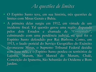 As questões de limites
• O Espírito Santo teve, em sua história, três questões de
  limites com Minas Gerais e Bahia.
• A primeira delas surgiu em 1912, em virtude de um
  incidente fiscal. Tal questão gerou uma região disputada
  pelos dois Estados e chamada de “Contestado”,
  culminando com uma pendência judicial, na qual foi o
  Espírito Santo defendido por Rui Barbosa. Como, em
  1913, o laudo pericial do Serviço Geográfico do Exército
  favorecesse Minas, o Supremo Tribunal Federal decidiu
  com base nele, e o Espírito Santo perdeu os territórios de
  Lajinha, Mutum, São Manoel do Mutum, Chalé,
  Conceição do Ipanema, São Sebastião do Ocidente e Bom
  Jardim.
 
