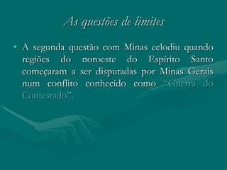 As questões de limites
• A segunda questão com Minas eclodiu quando
  regiões do noroeste do Espírito Santo
  começaram a ser disputadas por Minas Gerais
  num conflito conhecido como “Guerra do
  Contestado”.
 