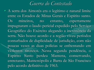 Guerra do Contestado
• A serra dos Aimorés era o legítimo e natural limite
  entre os Estados de Minas Gerais e Espírito santo.
  Os mineiros, no entanto, espertamente
  impugnaram o laudo pericial expedido pelo Serviço
  Geográfico do Exército alegando a inexistência da
  serra. Não houve acordo e a região viveu períodos
  conturbados de duplicidade de jurisdição, com não
  poucas vezes as duas polícias se enfrentando em
  violentos tiroteios. Nessa segunda pendência, o
  Espírito Santo perdeu Mantena, conservando,
  entretanto, Mantenópolis e Barra de São Francisco
  pelo acordo definitivo de 1963.
 