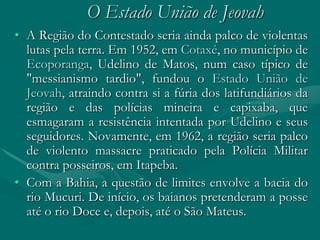 O Estado União de Jeovah
• A Região do Contestado seria ainda palco de violentas
  lutas pela terra. Em 1952, em Cotaxé, no município de
  Ecoporanga, Udelino de Matos, num caso típico de
  "messianismo tardio", fundou o Estado União de
  Jeovah, atraindo contra si a fúria dos latifundiários da
  região e das polícias mineira e capixaba, que
  esmagaram a resistência intentada por Udelino e seus
  seguidores. Novamente, em 1962, a região seria palco
  de violento massacre praticado pela Polícia Militar
  contra posseiros, em Itapeba.
• Com a Bahia, a questão de limites envolve a bacia do
  rio Mucuri. De início, os baianos pretenderam a posse
  até o rio Doce e, depois, até o São Mateus.
 